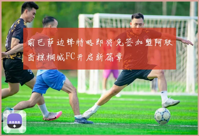 前巴萨边锋特略即将免签加盟阿联酋棕榈城FC开启新篇章