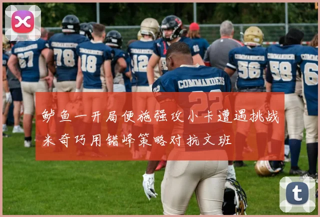 鲈鱼一开局便施强攻小卡遭遇挑战米奇巧用错峰策略对抗文班