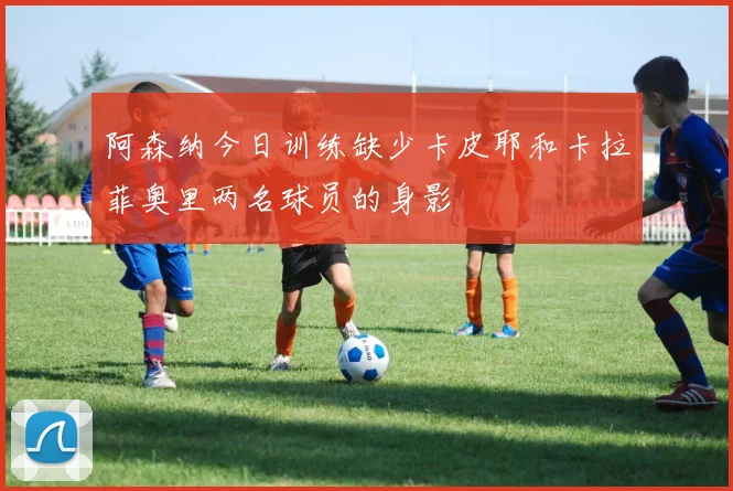 阿森纳今日训练缺少卡皮耶和卡拉菲奥里两名球员的身影