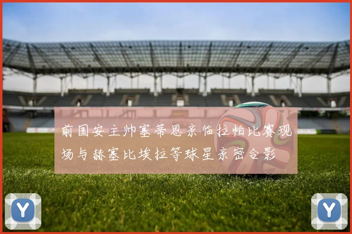 前国安主帅塞蒂恩亲临拉帕比赛现场与赫塞比埃拉等球星亲密合影