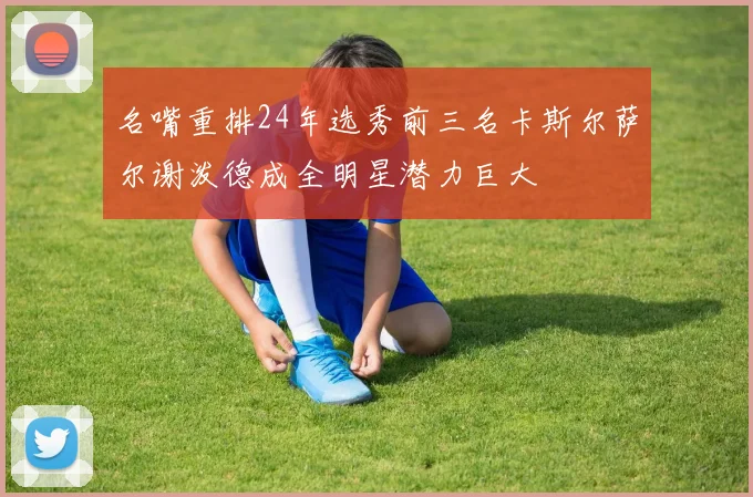 名嘴重排24年选秀前三名卡斯尔萨尔谢泼德成全明星潜力巨大