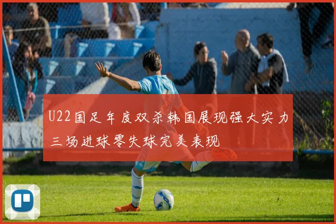 U22国足年度双杀韩国展现强大实力三场进球零失球完美表现