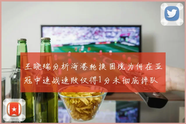 王晓瑞分析海港轮换困境为何在亚冠中速战速败仅得1分未彻底掉队