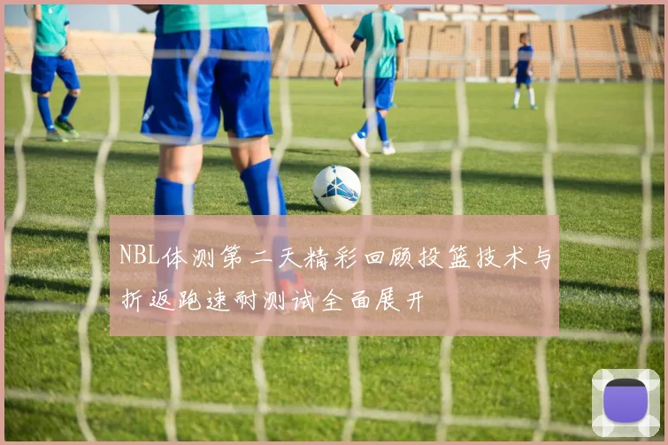 NBL体测第二天精彩回顾投篮技术与折返跑速耐测试全面展开