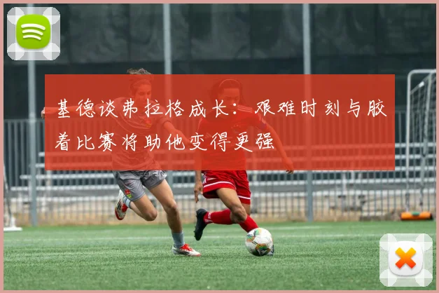 基德谈弗拉格成长：艰难时刻与胶着比赛将助他变得更强