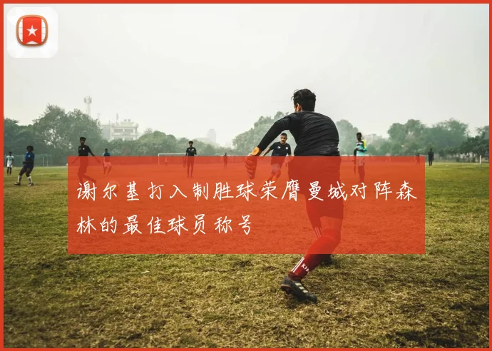 谢尔基打入制胜球荣膺曼城对阵森林的最佳球员称号