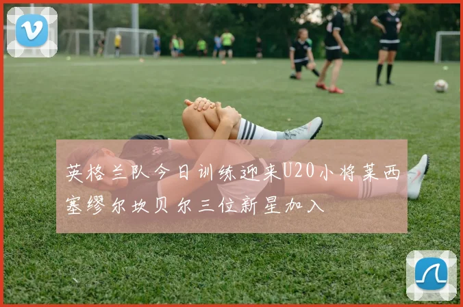 英格兰队今日训练迎来U20小将莱西塞缪尔坎贝尔三位新星加入