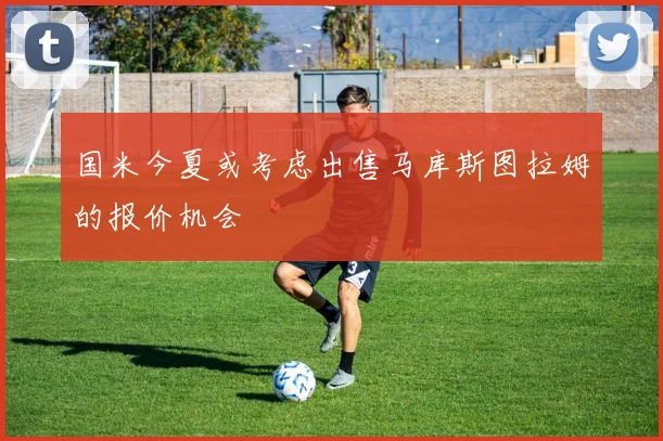 国米今夏或考虑出售马库斯图拉姆的报价机会