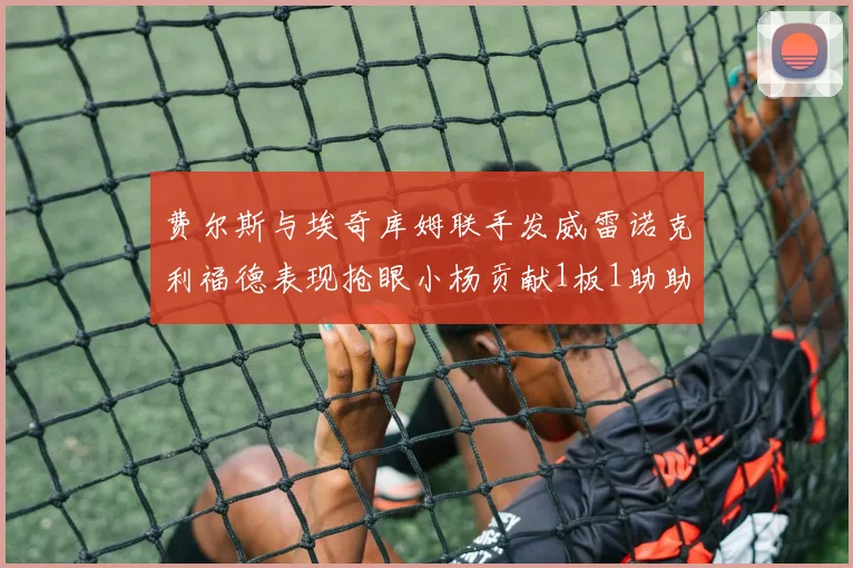 费尔斯与埃奇库姆联手发威雷诺克利福德表现抢眼小杨贡献1板1助助力球队