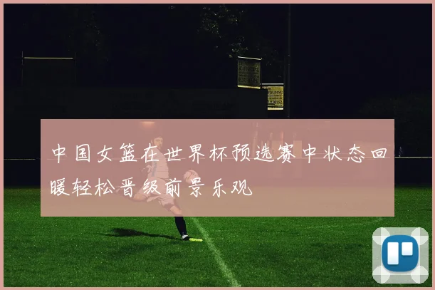 中国女篮在世界杯预选赛中状态回暖轻松晋级前景乐观