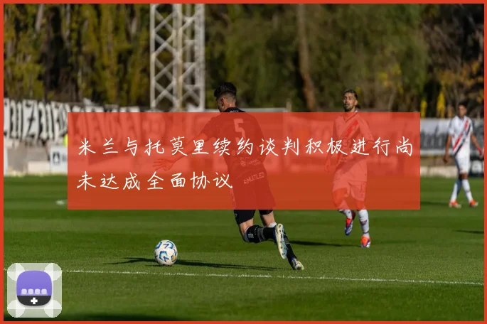 米兰与托莫里续约谈判积极进行尚未达成全面协议