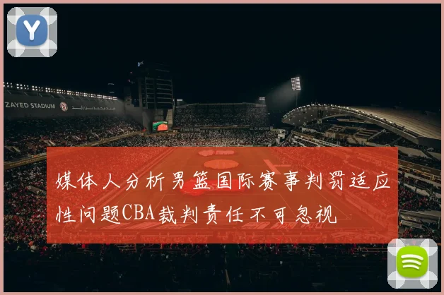 媒体人分析男篮国际赛事判罚适应性问题CBA裁判责任不可忽视
