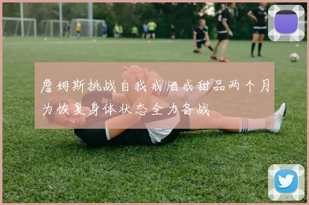 詹姆斯挑战自我戒酒戒甜品两个月为恢复身体状态全力备战