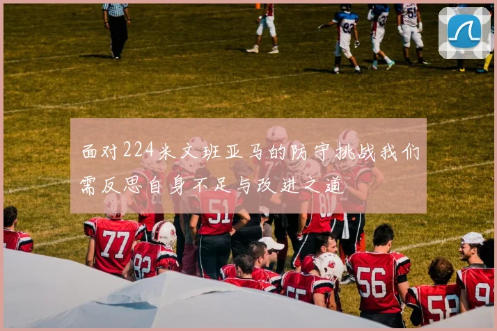 面对224米文班亚马的防守挑战我们需反思自身不足与改进之道