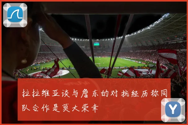 拉拉维亚谈与詹东的对抗经历称同队合作是莫大荣幸
