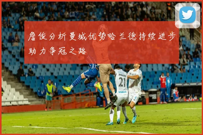 詹俊分析曼城优势哈兰德持续进步助力争冠之路