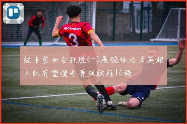 纽卡首回合狂胜6-1展现统治力英超六队有望携手晋级欧冠16强