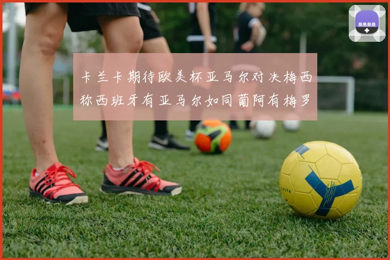 卡兰卡期待欧美杯亚马尔对决梅西称西班牙有亚马尔如同葡阿有梅罗