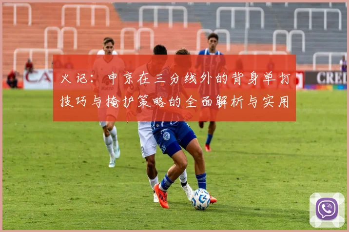 火记：申京在三分线外的背身单打技巧与掩护策略的全面解析与实用指南