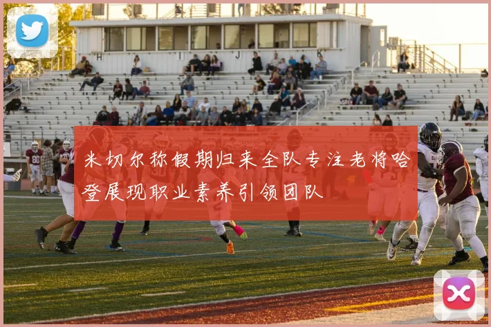 米切尔称假期归来全队专注老将哈登展现职业素养引领团队