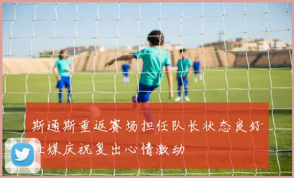 斯通斯重返赛场担任队长状态良好社媒庆祝复出心情激动