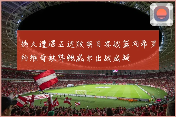 热火遭遇五连败明日客战篮网希罗约维奇缺阵鲍威尔出战成疑
