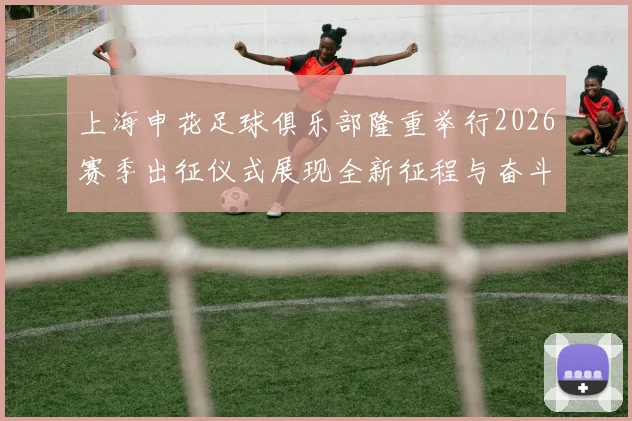 上海申花足球俱乐部隆重举行2026赛季出征仪式展现全新征程与奋斗目标