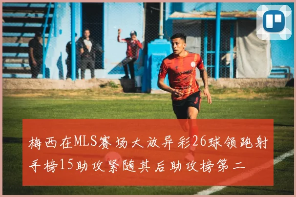 梅西在MLS赛场大放异彩26球领跑射手榜15助攻紧随其后助攻榜第二