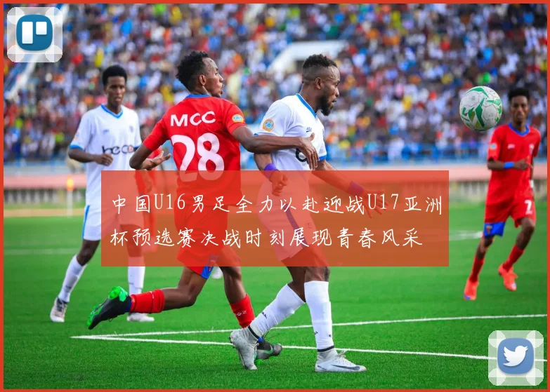 中国U16男足全力以赴迎战U17亚洲杯预选赛决战时刻展现青春风采