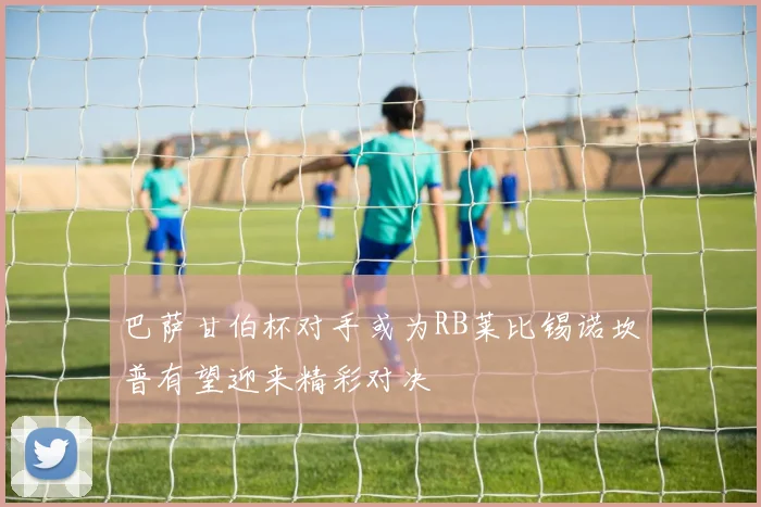 巴萨甘伯杯对手或为RB莱比锡诺坎普有望迎来精彩对决