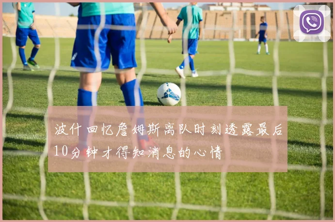 波什回忆詹姆斯离队时刻透露最后10分钟才得知消息的心情