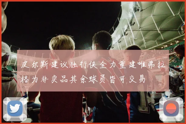 皮尔斯建议独行侠全力重建唯弗拉格为非卖品其余球员皆可交易