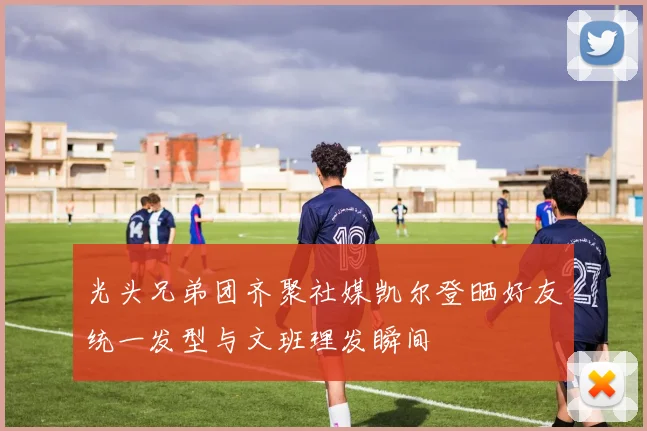 光头兄弟团齐聚社媒凯尔登晒好友统一发型与文班理发瞬间