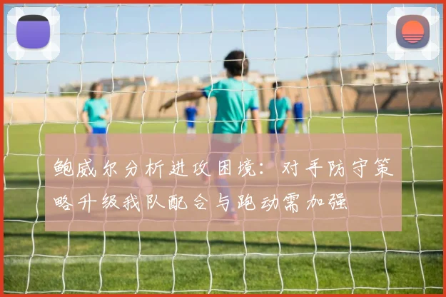 鲍威尔分析进攻困境：对手防守策略升级我队配合与跑动需加强