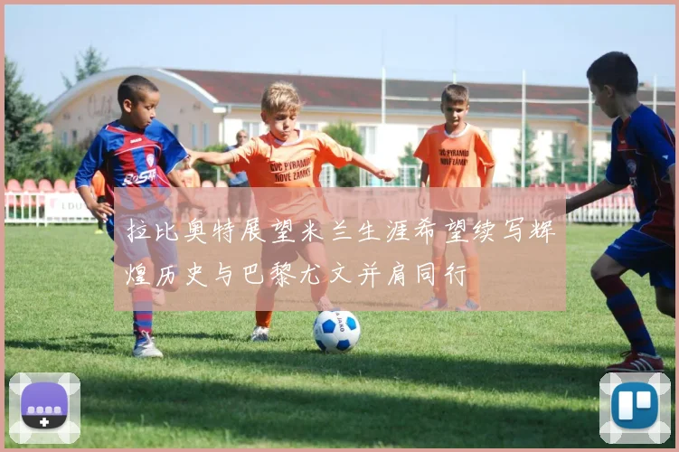 拉比奥特展望米兰生涯希望续写辉煌历史与巴黎尤文并肩同行