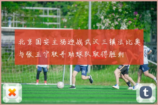 北京国安主场迎战武汉三镇法比奥与张玉宁联手助球队取得胜利