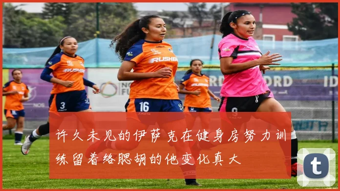 许久未见的伊萨克在健身房努力训练留着络腮胡的他变化真大