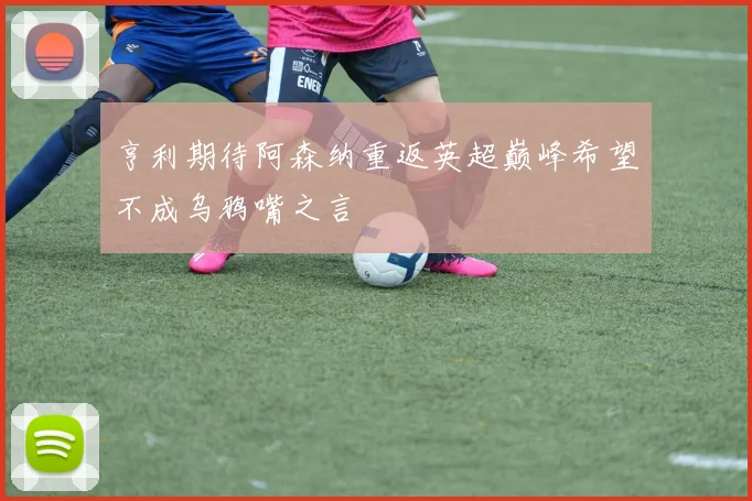 亨利期待阿森纳重返英超巅峰希望不成乌鸦嘴之言