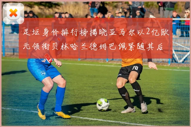 足坛身价排行榜揭晓亚马尔以2亿欧元领衔贝林哈兰德姆巴佩紧随其后