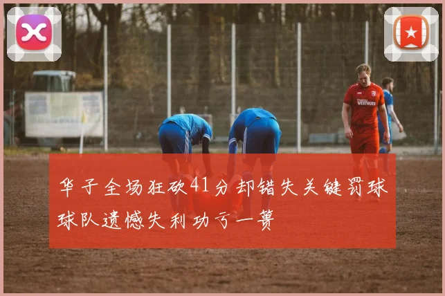 华子全场狂砍41分却错失关键罚球球队遗憾失利功亏一篑