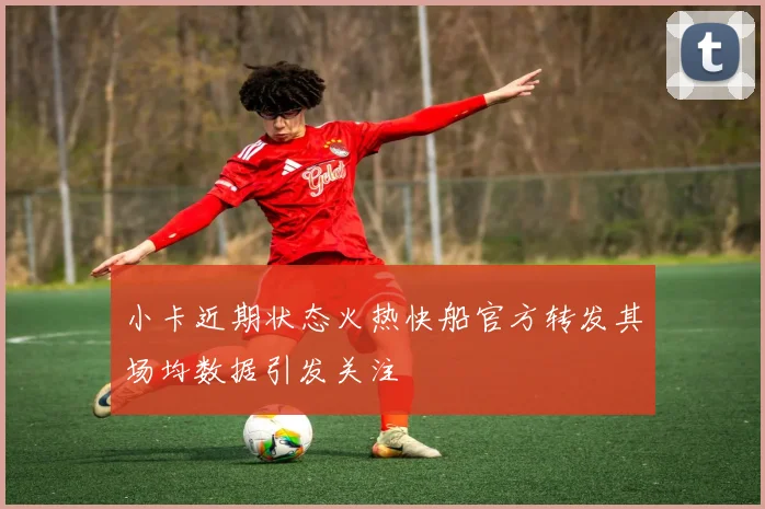 小卡近期状态火热快船官方转发其场均数据引发关注