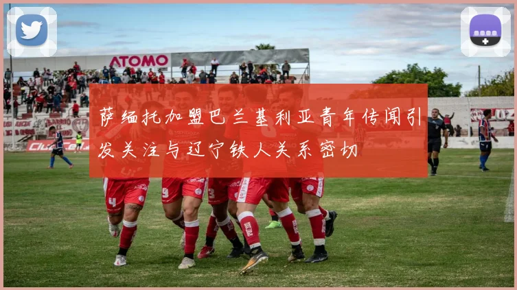 萨缅托加盟巴兰基利亚青年传闻引发关注与辽宁铁人关系密切
