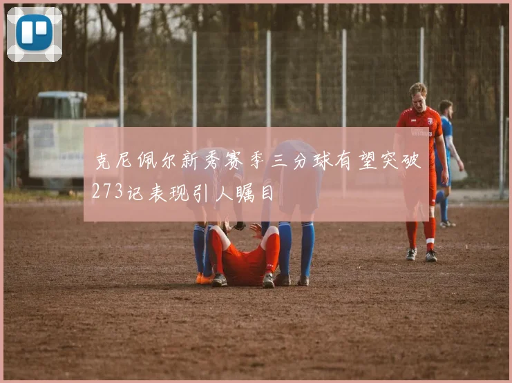 克尼佩尔新秀赛季三分球有望突破273记表现引人瞩目